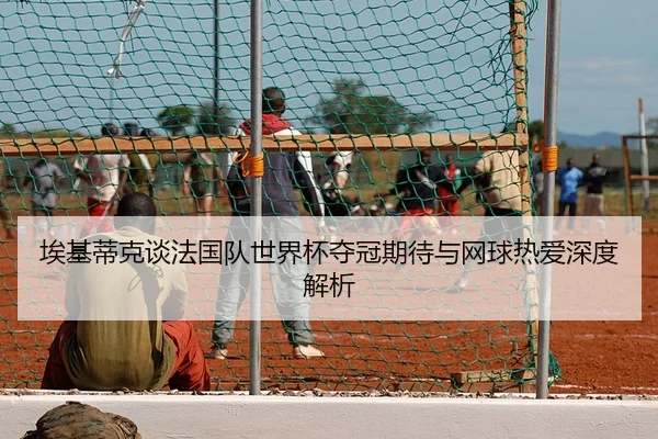埃基蒂克谈法国队世界杯夺冠期待与网球热爱深度解析